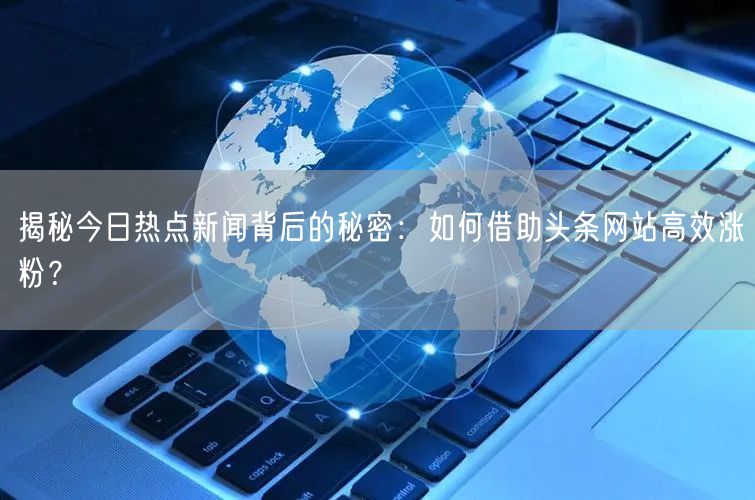 揭秘今日热点新闻背后的秘密：如何借助头条网站高效涨粉？