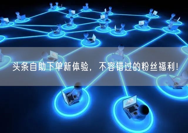 头条自助下单新体验，不容错过的粉丝福利！