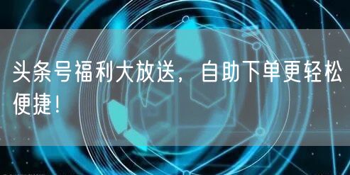 头条号福利大放送，自助下单更轻松便捷！