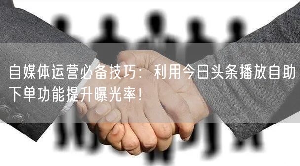 自媒体运营必备技巧：利用今日头条播放自助下单功能提升曝光率！