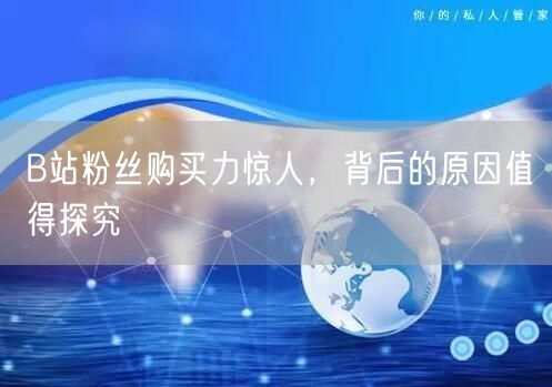 B站粉丝购买力惊人，背后的原因值得探究
