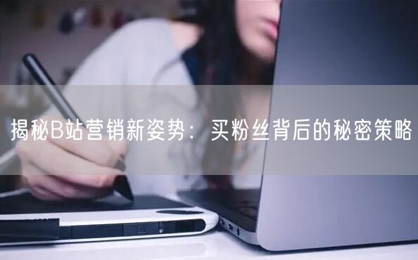 揭秘B站营销新姿势：买粉丝背后的秘密策略