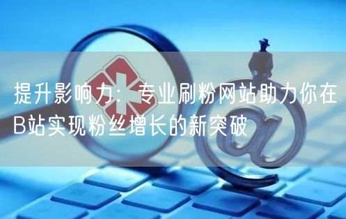 提升影响力：专业刷粉网站助力你在B站实现粉丝增长的新突破
