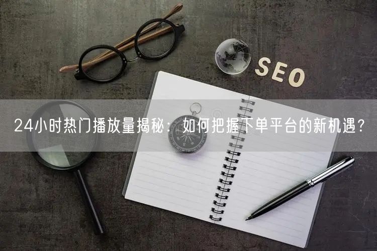 24小时热门播放量揭秘：如何把握下单平台的新机遇？