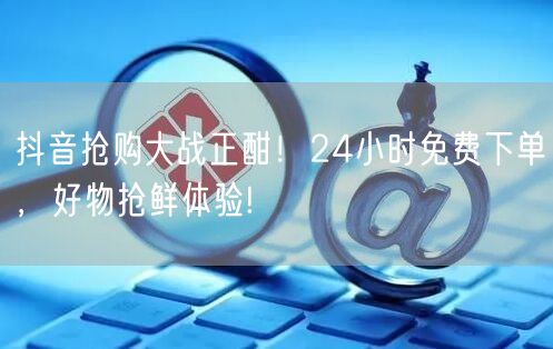 抖音抢购大战正酣！24小时免费下单，好物抢鲜体验!
