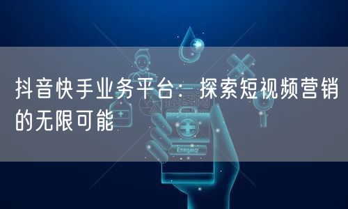 抖音快手业务平台：探索短视频营销的无限可能