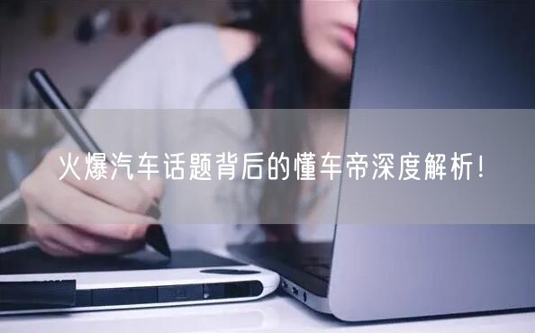 火爆汽车话题背后的懂车帝深度解析！