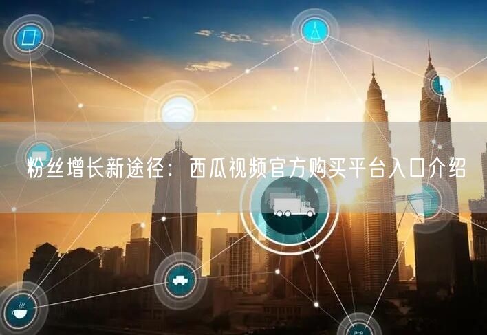 粉丝增长新途径：西瓜视频官方购买平台入口介绍