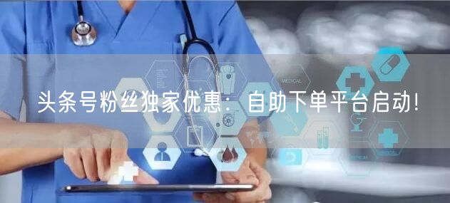 头条号粉丝独家优惠：自助下单平台启动！