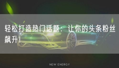 轻松打造热门话题：让你的头条粉丝飙升！