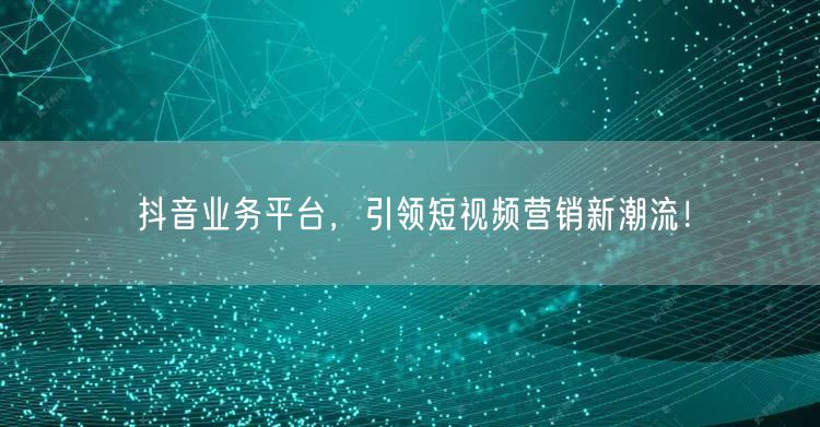 抖音业务平台，引领短视频营销新潮流！