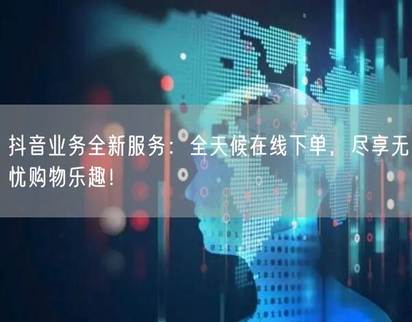 抖音业务全新服务：全天候在线下单，尽享无忧购物乐趣！