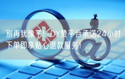 别再犹豫了！DY赞平台承诺24小时下单即享贴心退款服务！