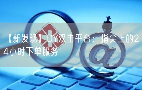 【新发现】DY双击平台：指尖上的24小时下单服务