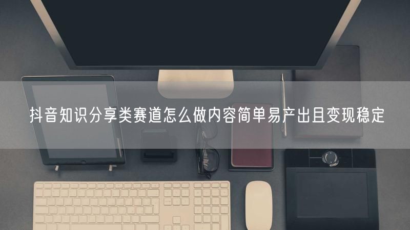 抖音知识分享类赛道怎么做内容简单易产出且变现稳定