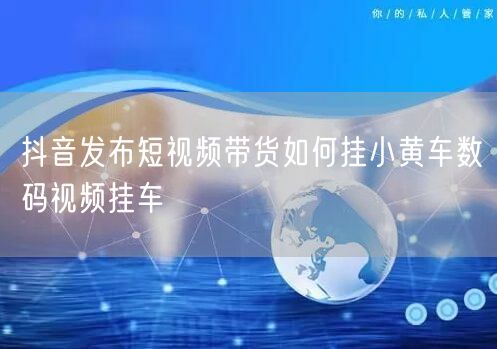 抖音发布短视频带货如何挂小黄车数码视频挂车