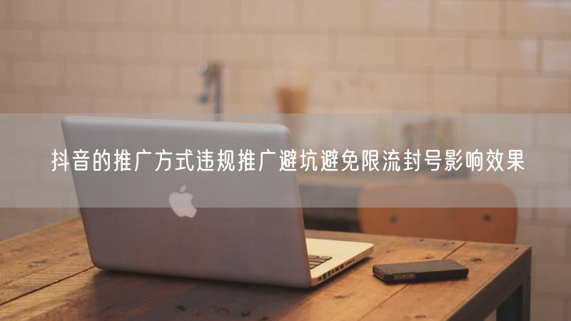 抖音的推广方式违规推广避坑避免限流封号影响效果