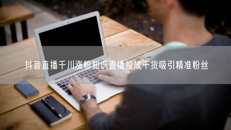 抖音直播千川涨粉知识直播投放干货吸引精准粉丝