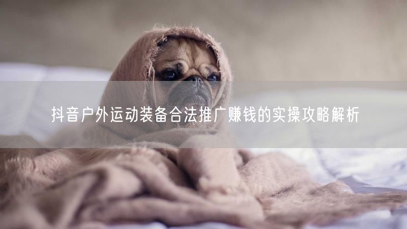 抖音户外运动装备合法推广赚钱的实操攻略解析
